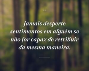 Jamais desperte sentimentos em alguém se não for capaz de retribuir da mesma maneira.