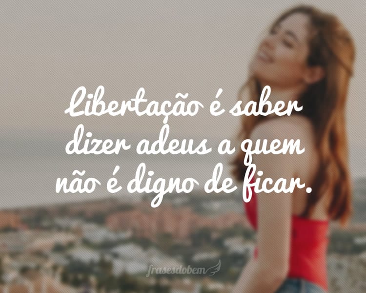 Libertação é saber dizer adeus a quem não é digno de ficar.