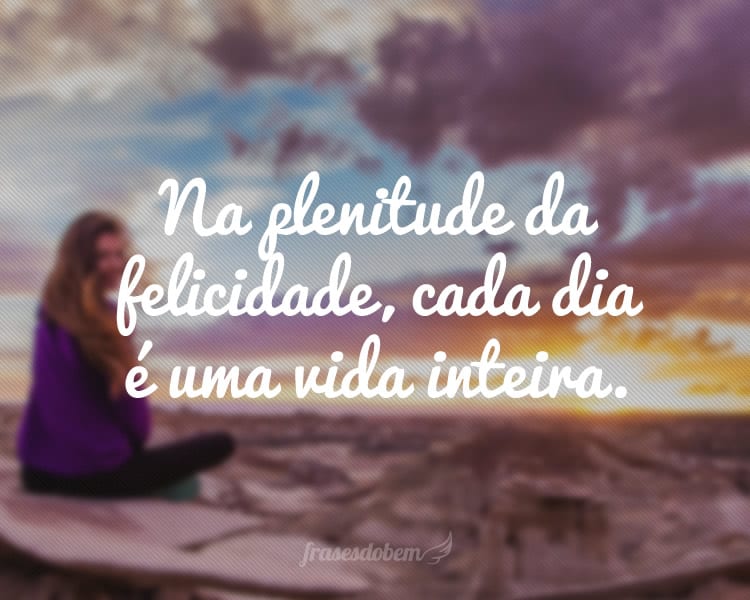Na plenitude da felicidade, cada dia é uma vida inteira.