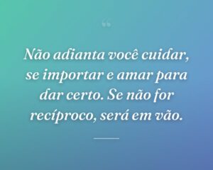 Não adianta você cuidar, se importar e amar para dar certo. Se não for recíproco, será em vão.