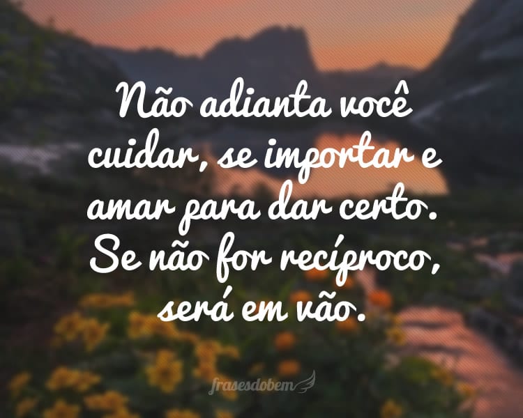 Não adianta você cuidar, se importar e amar para dar certo. Se não for recíproco, será em vão.