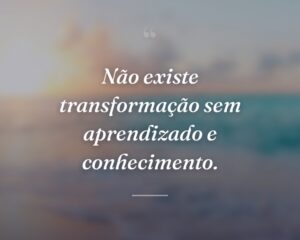 Não existe transformação sem aprendizado e conhecimento.