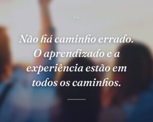 Não há caminho errado. O aprendizado e a experiência estão em todos os caminhos.
