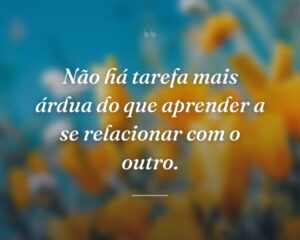 Não há tarefa mais árdua do que aprender a se relacionar com o outro.