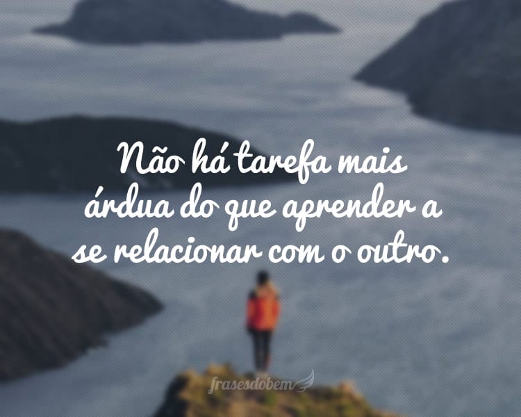 Não há tarefa mais árdua do que aprender a se relacionar com o outro.