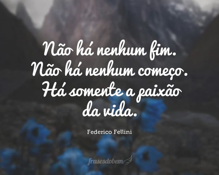 Não há nenhum fim. Não há nenhum começo. Há somente a paixão da vida.