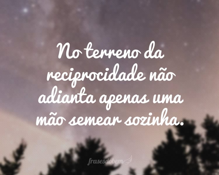 No terreno da reciprocidade não adianta apenas uma mão semear sozinha.