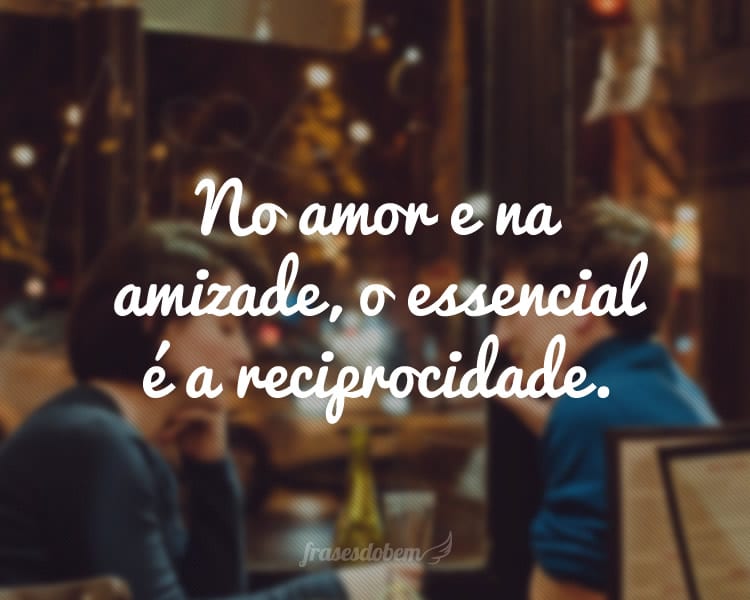 No amor e na amizade, o essencial é a reciprocidade.