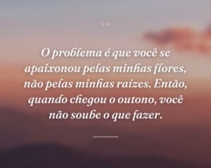 O problema é que você se apaixonou pelas minhas flores, não pelas minhas raízes. Então, quando chegou o outono, você não soube o que fazer.