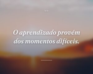O aprendizado provém dos momentos difíceis.