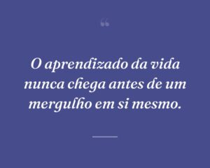 O aprendizado da vida nunca chega antes de um mergulho em si mesmo.