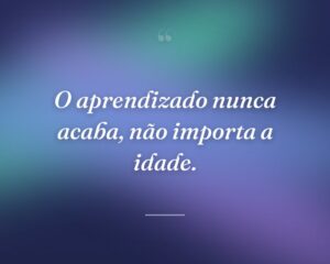 O aprendizado nunca acaba, não importa a idade.