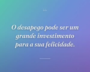 O desapego pode ser um grande investimento para a sua felicidade.