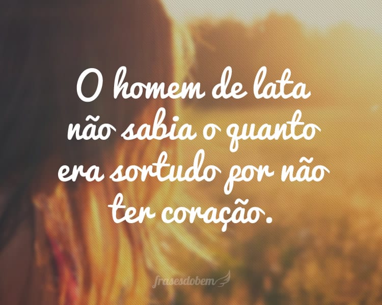 O homem de lata não sabia o quanto era sortudo por não ter coração.