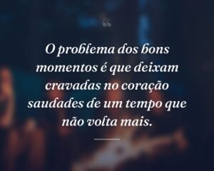 O problema dos bons momentos é que deixam cravadas no coração saudades de um tempo que não volta mais.