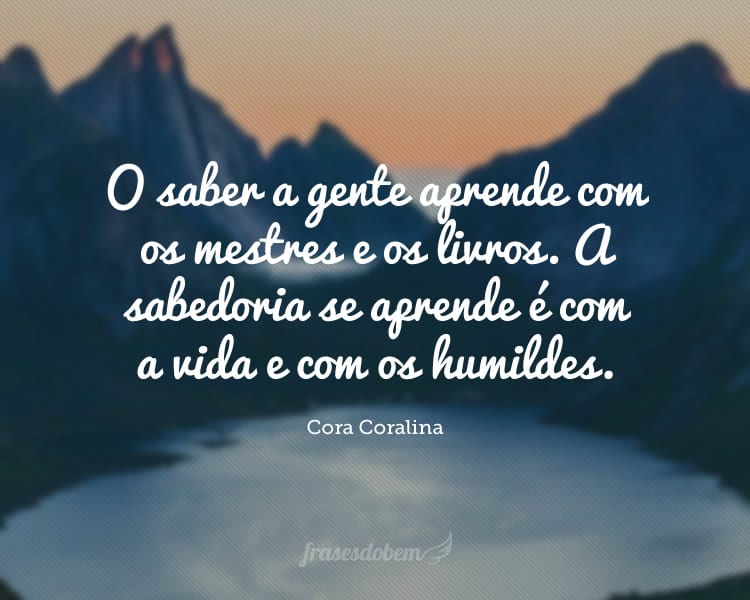 O saber a gente aprende com os mestres e os livros. A sabedoria se aprende é com a vida e com os humildes.