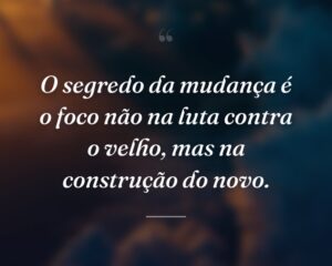 O segredo da mudança é o foco não na luta contra o velho, mas na construção do novo.