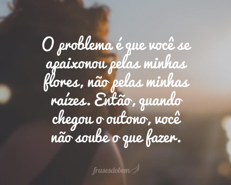 O problema é que você se apaixonou pelas minhas flores, não pelas minhas raízes. Então, quando chegou o outono, você não soube o que fazer.