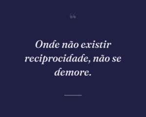 Onde não existir reciprocidade, não se demore.