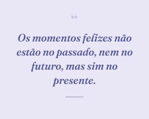 Os momentos felizes não estão no passado, nem no futuro, mas sim no presente.
