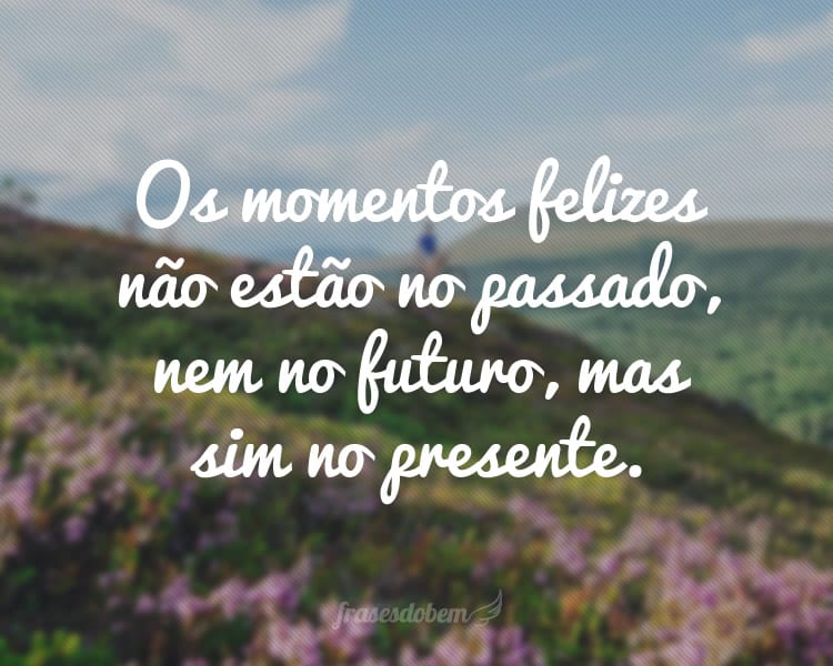 Os momentos felizes não estão no passado, nem no futuro, mas sim no presente.