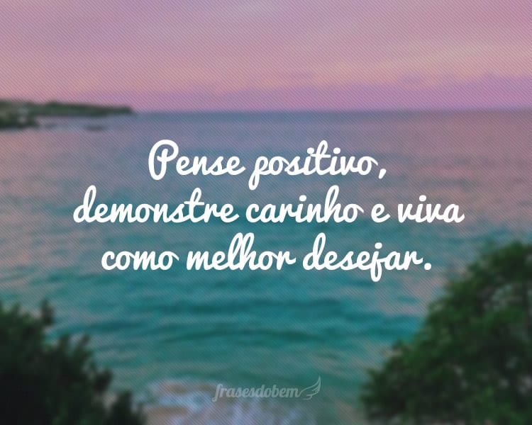 Pense positivo, demonstre carinho e viva como melhor desejar.