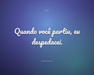Quando você partiu, eu despedacei.