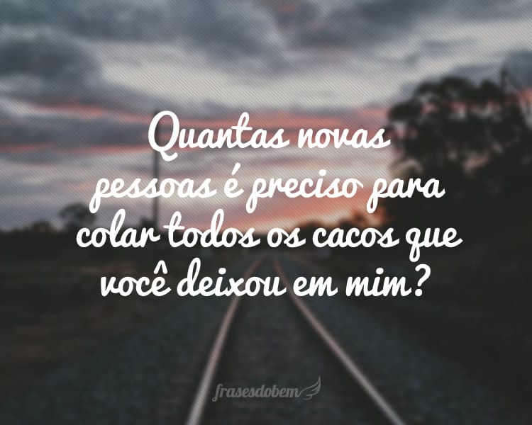 Quantas novas pessoas é preciso para colar todos os cacos que você deixou em mim?