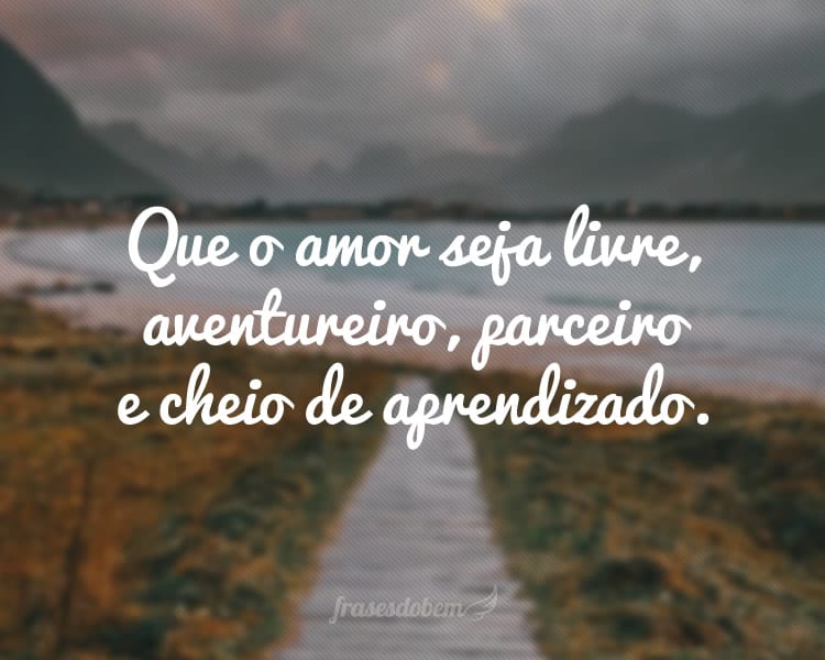 Que o amor seja livre, aventureiro, parceiro e cheio de aprendizado.