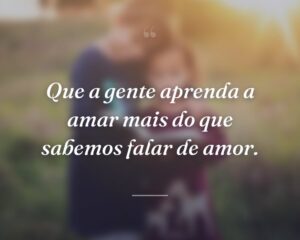 Que a gente aprenda a amar mais do que sabemos falar de amor.