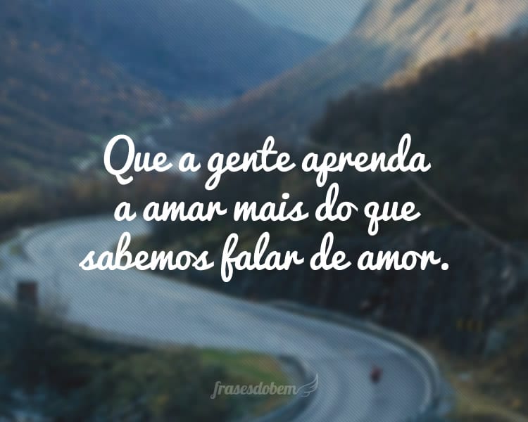 Que a gente aprenda a amar mais do que sabemos falar de amor.