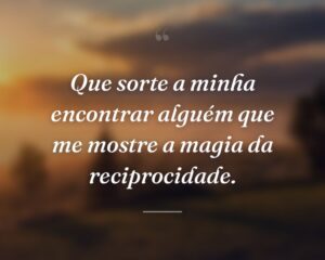 Que sorte a minha encontrar alguém que me mostre a magia da reciprocidade.