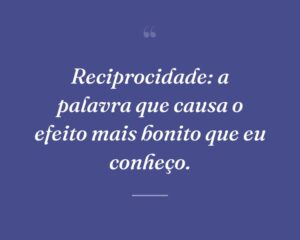 Reciprocidade: a palavra que causa o efeito mais bonito que eu conheço.