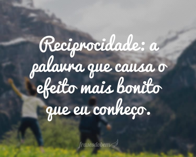 Reciprocidade: a palavra que causa o efeito mais bonito que eu conheço.