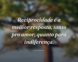 Reciprocidade é a melhor resposta, tanto pro amor, quanto para indiferença.