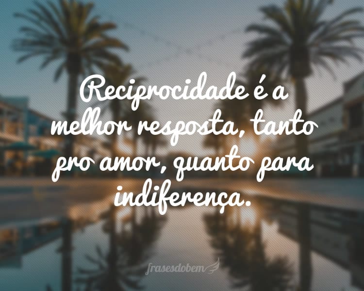 Reciprocidade é a melhor resposta, tanto pro amor, quanto para indiferença.