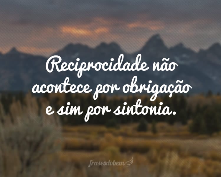 Reciprocidade não acontece por obrigação e sim por sintonia.