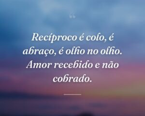 Recíproco é colo, é abraço, é olho no olho. Amor recebido e não cobrado.