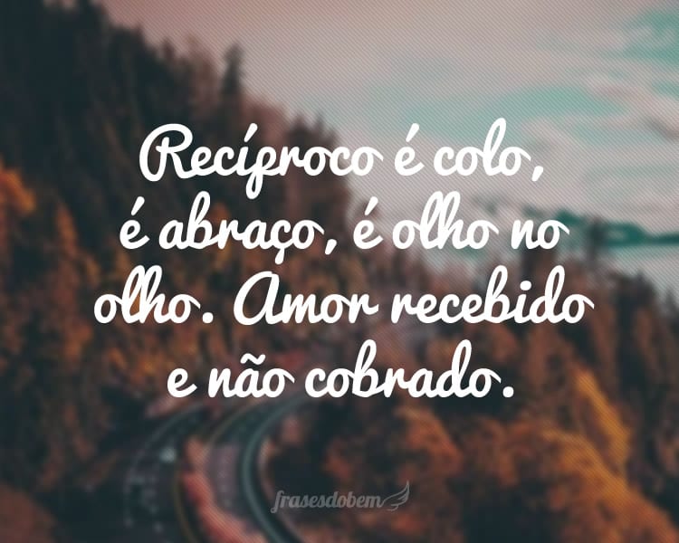 Recíproco é colo, é abraço, é olho no olho. Amor recebido e não cobrado.