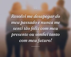 Resolvi me desapegar do meu passado e nunca me senti tão feliz com meu presente ou sonhei tanto com meu futuro!