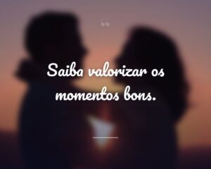 Saiba valorizar os momentos bons.