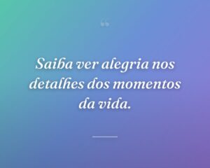 Saiba ver alegria nos detalhes dos momentos da vida.