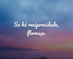 Se há reciprocidade, floresço.
