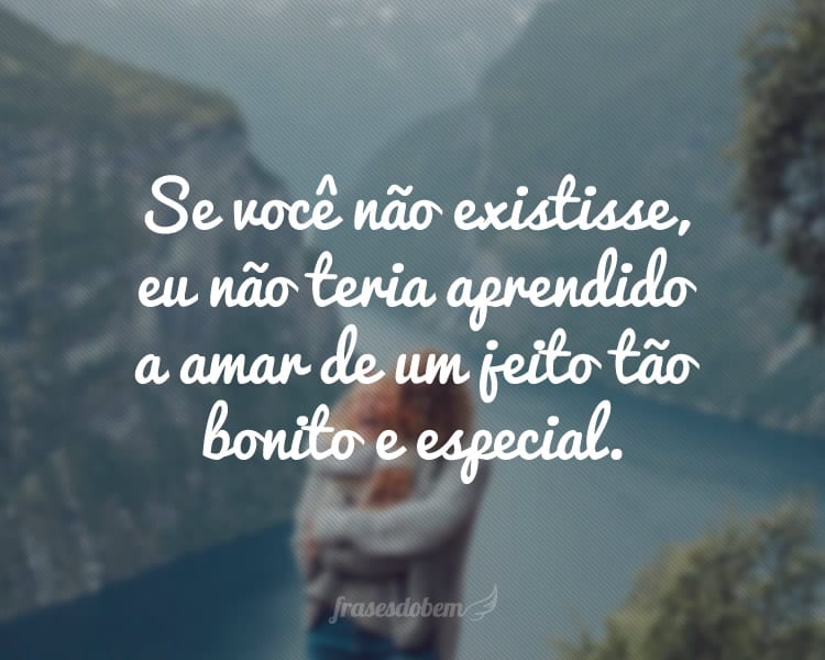 Se você não existisse, eu não teria aprendido a amar de um jeito tão bonito e especial.