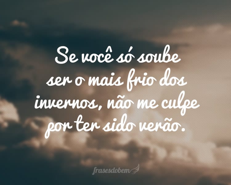 Se você só soube ser o mais frio dos invernos, não me culpe por ter sido verão.