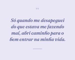 Só quando me desapeguei do que estava me fazendo mal, abri caminho para o bem entrar na minha vida.