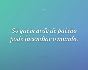 Só quem arde de paixão pode incendiar o mundo.