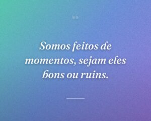 Somos feitos de momentos, sejam eles bons ou ruins.