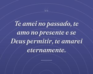 Te amei no passado, te amo no presente e se Deus permitir, te amarei eternamente.