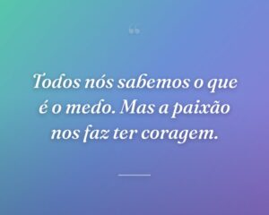 Todos nós sabemos o que é o medo. Mas a paixão nos faz ter coragem.